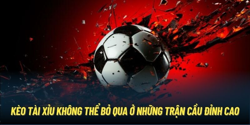 Kèo Tài Xỉu không thể bỏ qua ở những trận cầu đỉnh cao