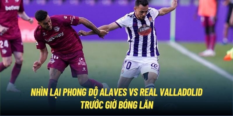 Nhìn lại phong độ Alaves vs Real Valladolid trước giờ bóng lăn