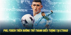 Phil Foden Trên Đường Trở Thành Biểu Tượng Tại Etihad